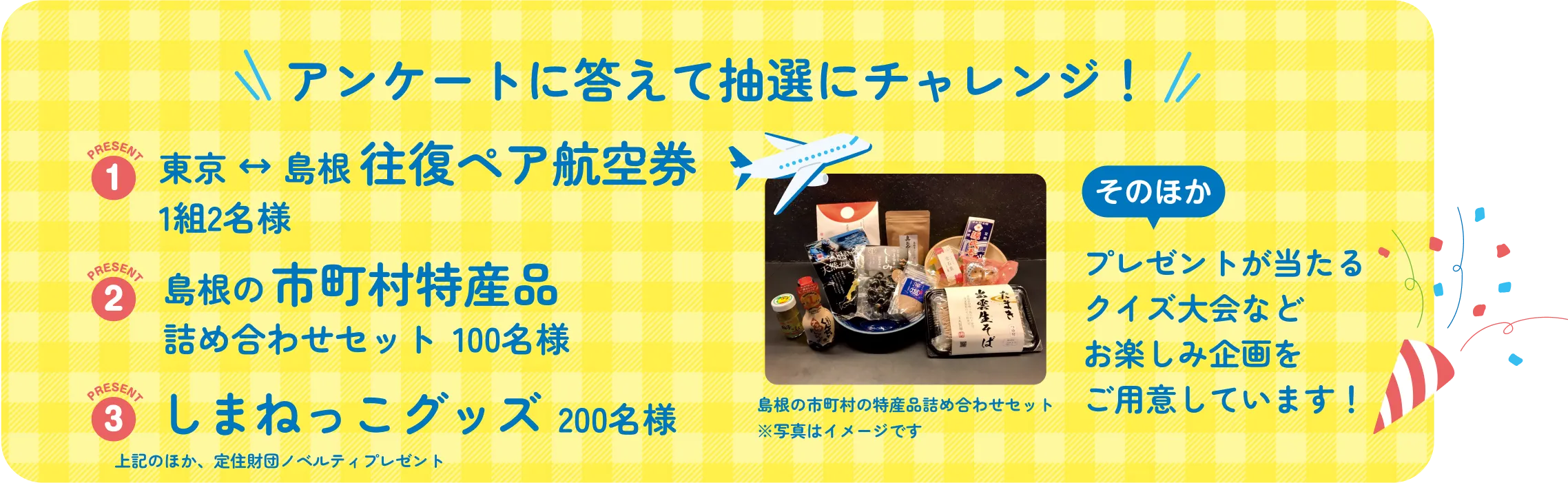 1.東京、島根往復ペア航空券ペア1組2名様 2.島根の市町村の特産品詰め合わせセット50名様 3.しまねっこグッズ 30名様、そのほかプレゼントが当たるクイズ大会などお楽しみ企画をご用意しています！